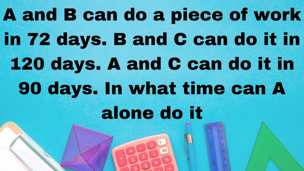 A and B can do a piece of work in 72 days. B and C can do it in 120 days. A and C can do it in 90 days. In what time can A alone do it? 