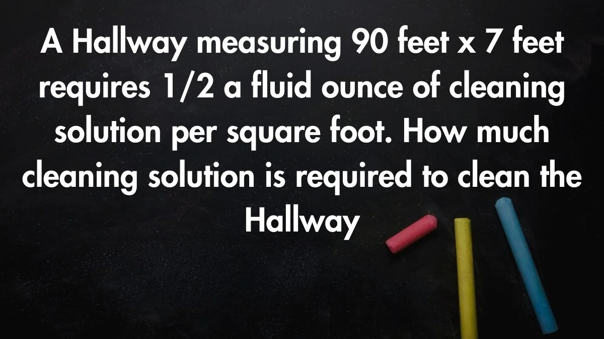 A Hallway measuring 90 feet x 7 feet requires 1/2 a fluid ounce of cleaning solution per square foot. How much cleaning solution is required to clean the Hallway? 