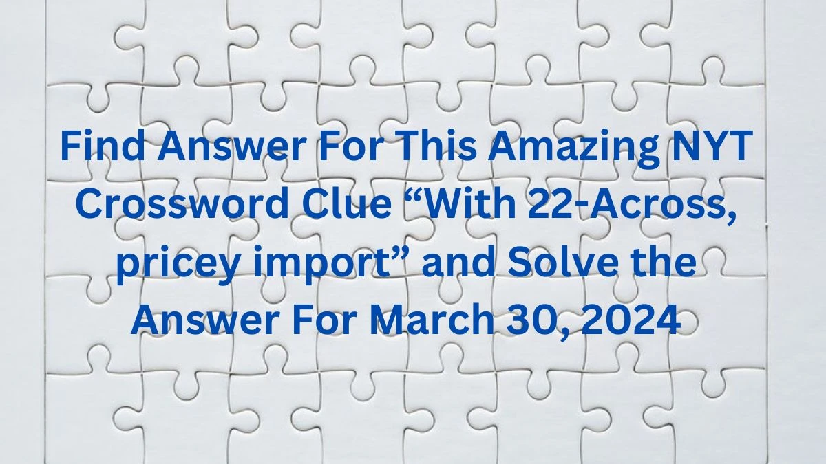 Find Answer For This Amazing NYT Crossword Clue “With 22-Across, pricey import” and Solve the Answer For March 30, 2024