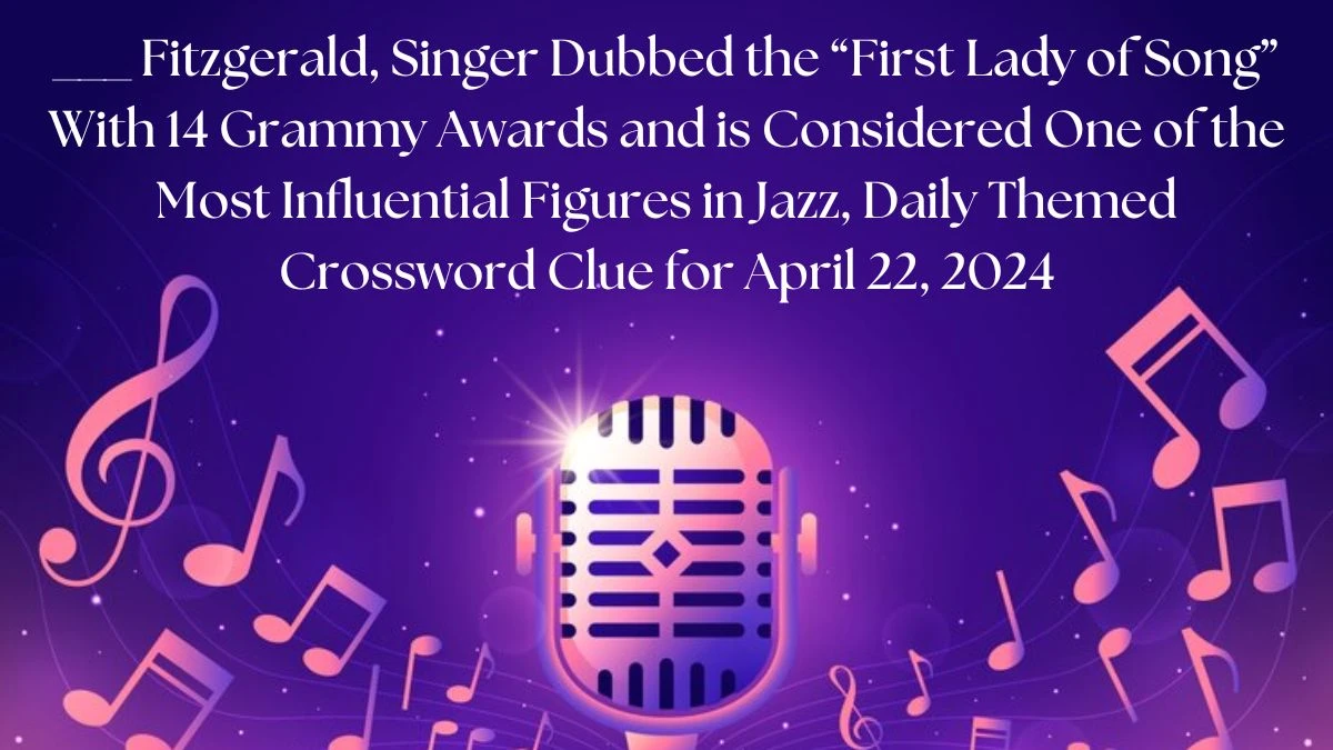 ___ Fitzgerald, Singer Dubbed the First Lady of Song With 14 Grammy Awards and is Considered One of the Most Influential Figures in Jazz, Daily Themed Crossword Clue for April 22, 2024