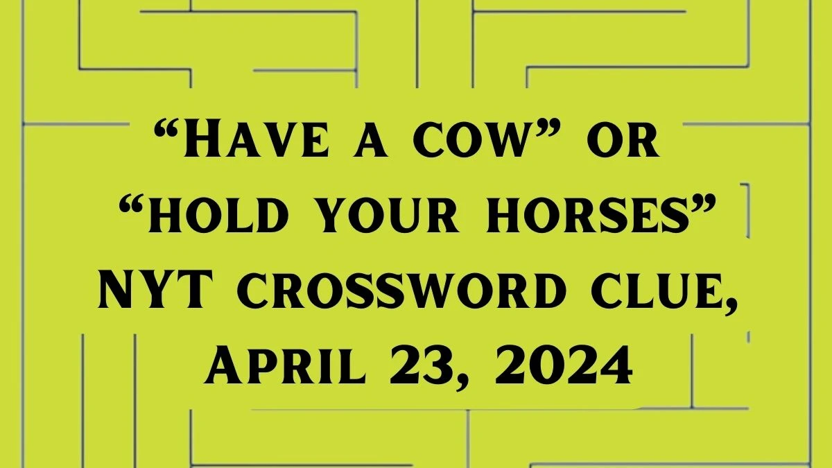 “Have a cow” or “hold your horses” NYT crossword clue, April 23, 2024