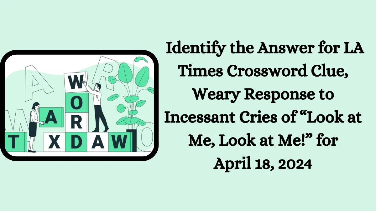 Identify the Answer for LA Times Crossword Clue, Weary Response to Incessant Cries of “Look at Me, Look at Me!” for April 18, 2024