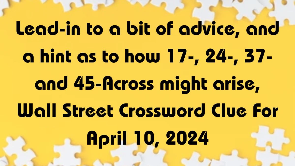 Lead-in to a bit of advice, and a hint as to how 17-, 24-, 37- and 45-Across might arise, Wall Street Crossword Clue For April 10, 2024.