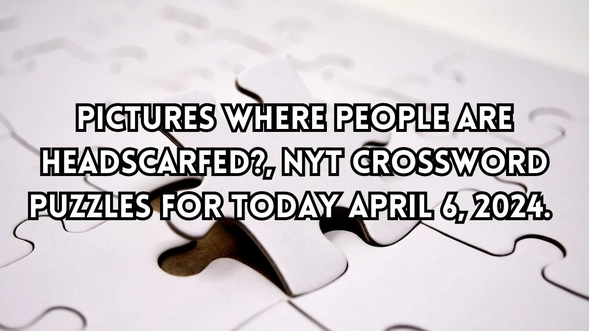 Pictures where people are headscarfed?, NYT Crossword Puzzles for Today April 6, 2024.