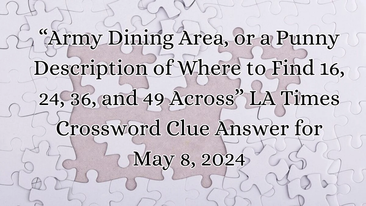 “Army Dining Area, or a Punny Description of Where to Find 16 , 24, 36, and 49 Across” LA Times Crossword Clue Answer for May 8, 2024