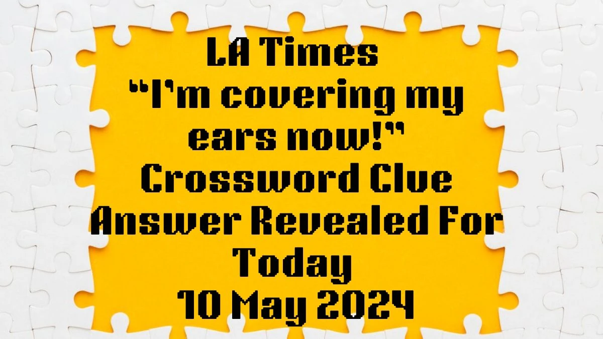 LA Times “I’m covering my ears now!” Crossword Clue Answer Revealed For Today 10 May 2024