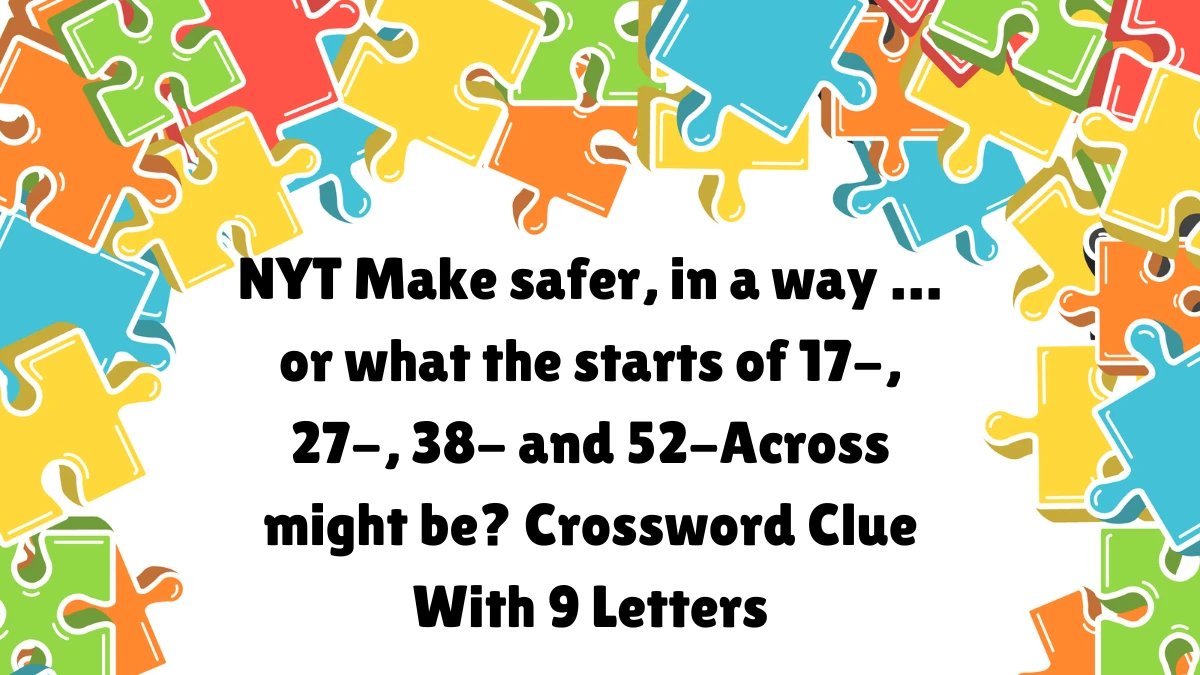 NYT ​​​Make safer, in a way … or what the starts of 17-, 27-, 38- and 52-Across might be? Crossword Clue With 9 Letters