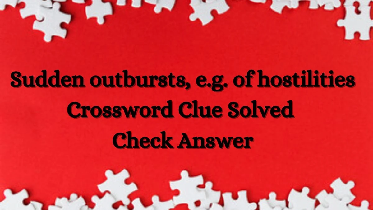 Sudden outbursts, e.g. of hostilities Crossword Clue Solved Check Answer