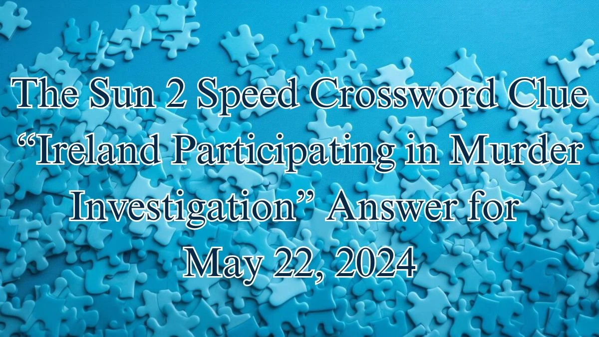 The Sun 2 Speed Crossword Clue “Ireland Participating in Murder Investigation” Answer for May 22, 2024