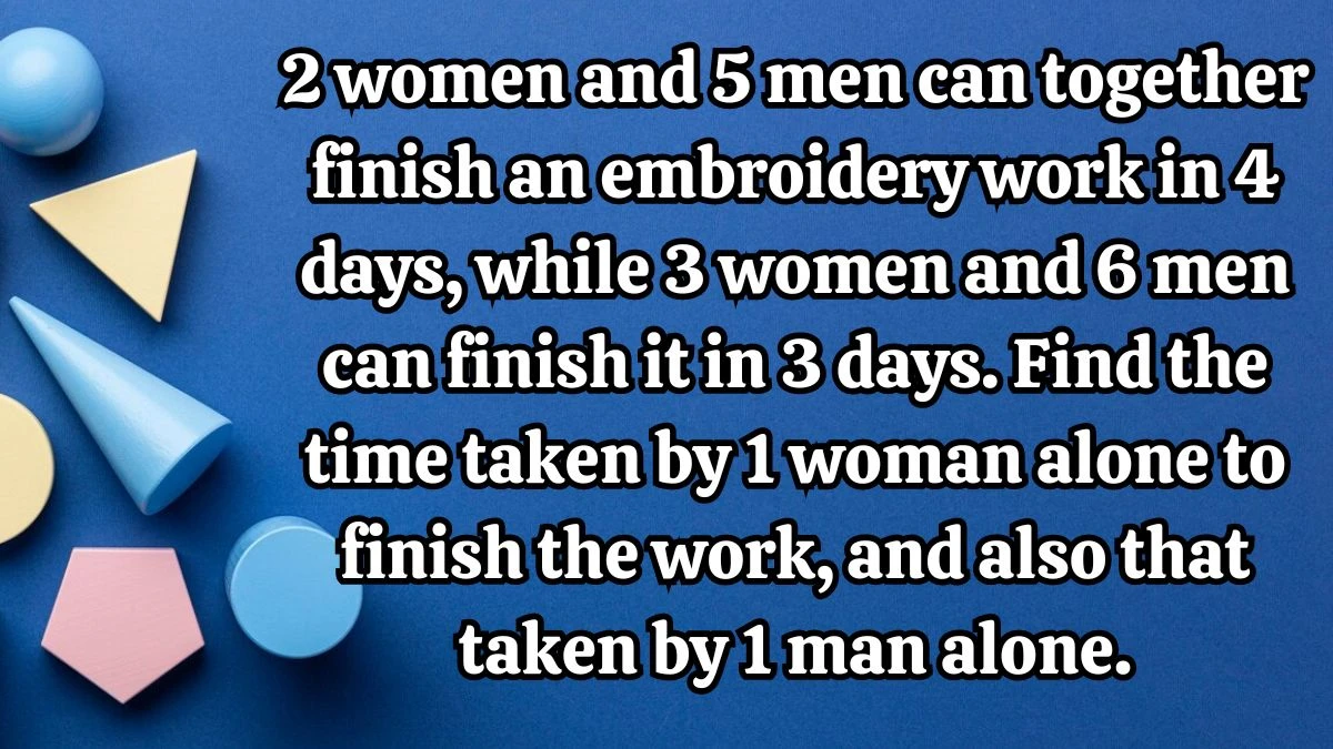2 women and 5 men can together finish an embroidery work in 4 days, while 3 women and 6 men can finish it in 3 days. Find the time taken by 1 woman alone to finish the work, and also that taken by 1 man alone.