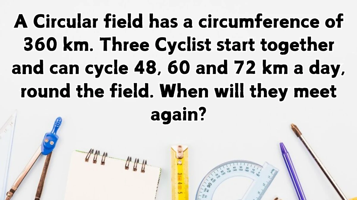 A Circular field has a circumference of 360 km. Three Cyclist start together and can cycle 48, 60 and 72 km a day, round the field. When will they meet again?