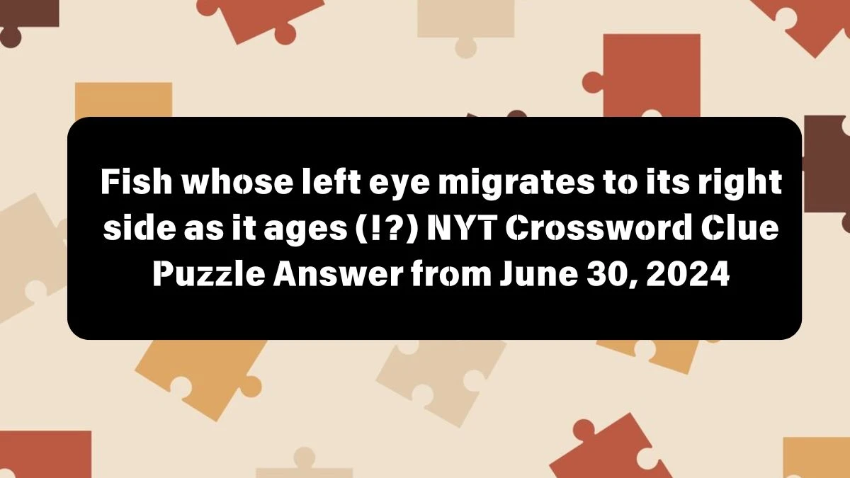 Fish whose left eye migrates to its right side as it ages (!?) NYT Crossword Clue Puzzle Answer from June 30, 2024