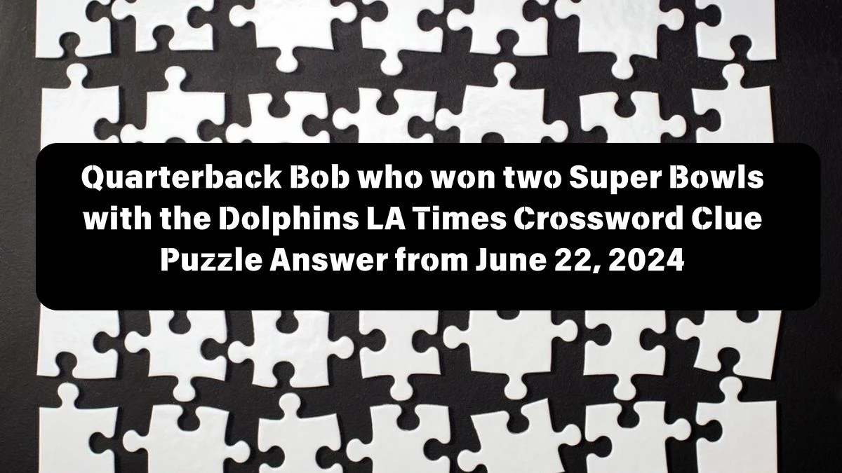 LA Times Quarterback Bob who won two Super Bowls with the Dolphins Crossword Clue Puzzle Answer from June 22, 2024