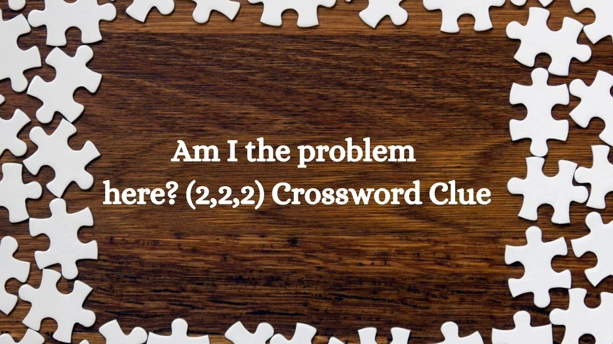 Am I the problem here? (2,2,2) Crossword Clue Puzzle Answer from July 13, 2024