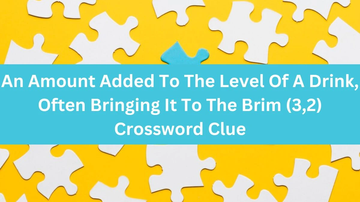 An Amount Added To The Level Of A Drink, Often Bringing It To The Brim (3,2) Crossword Clue Puzzle Answer from July 18, 2024