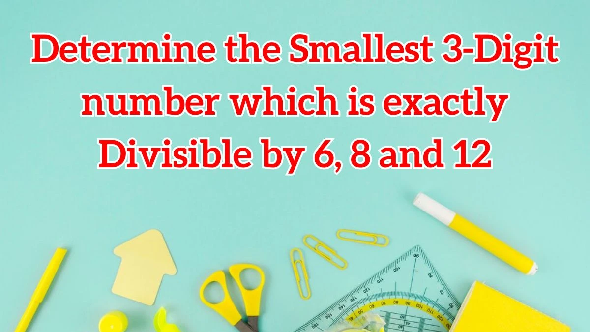 Determine the Smallest 3-Digit number which is exactly Divisible by 6, 8 and 12