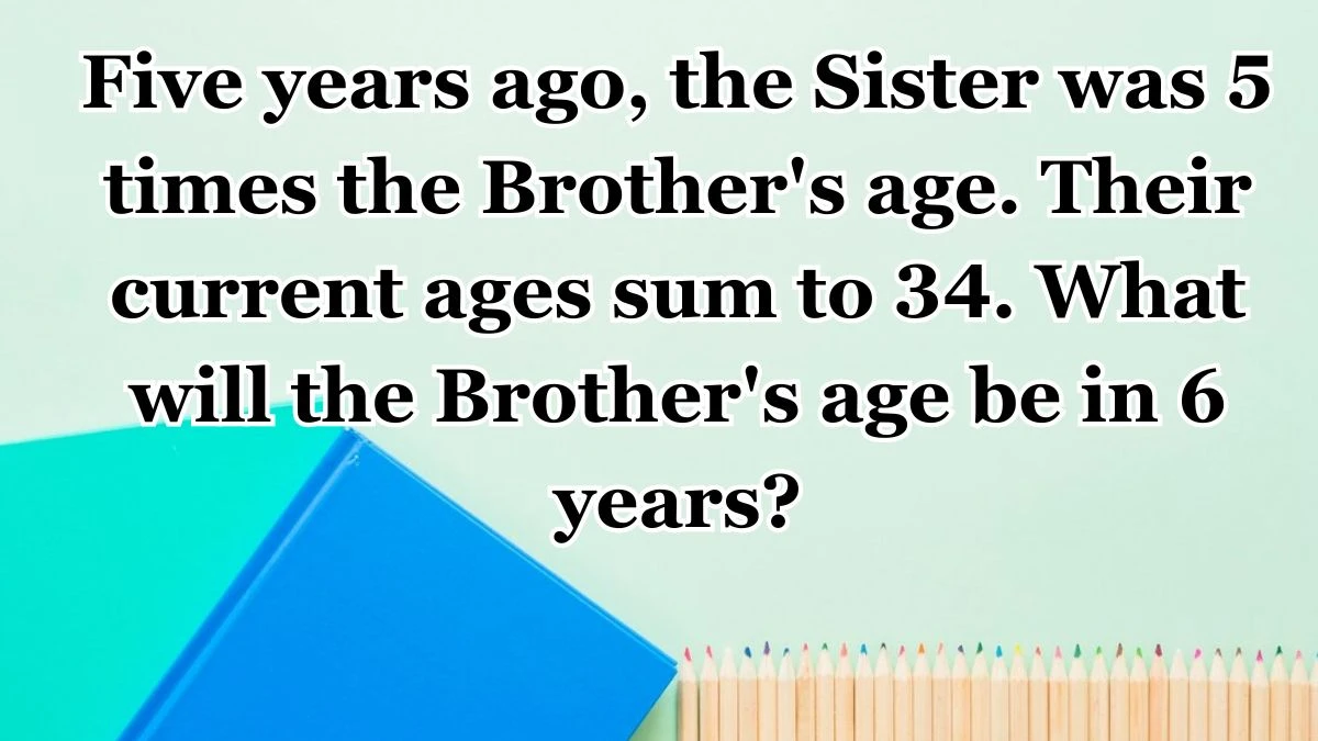 Five years ago, the Sister was 5 times the Brother's age. Their current ages sum to 34. What will the Brother's age be in 6 years?