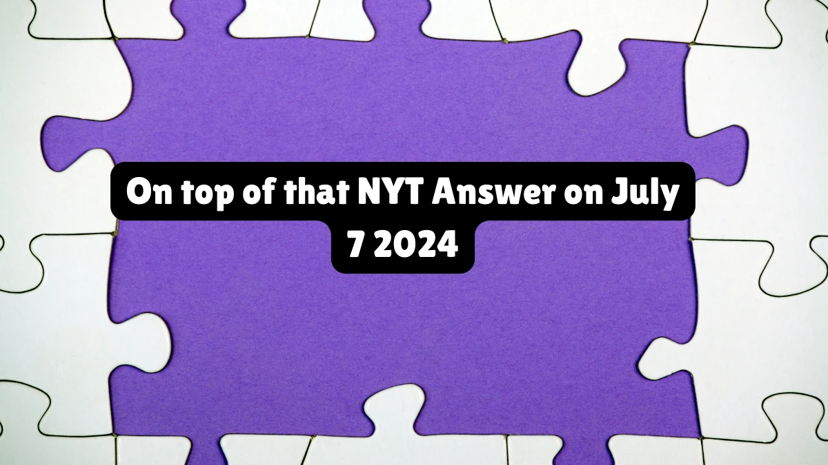 On top of that NYT Crossword Clue Puzzle Answer from July 07, 2024