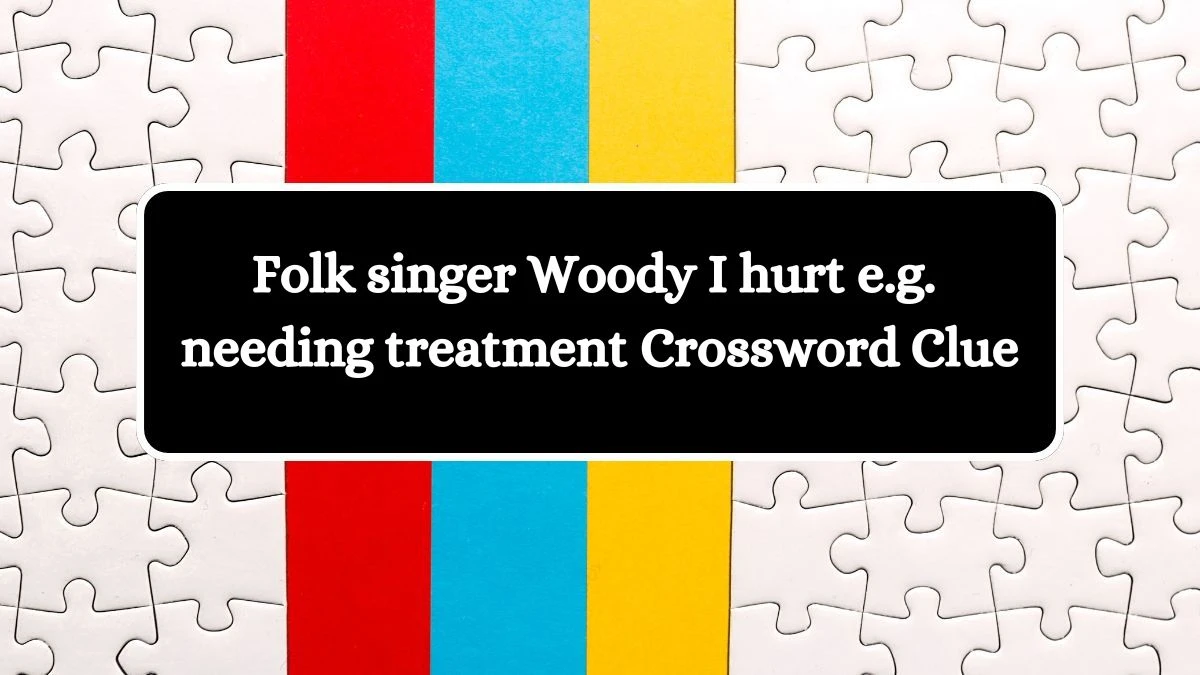 Folk singer Woody I hurt e.g. needing treatment Crossword Clue Answers on August 01, 2024