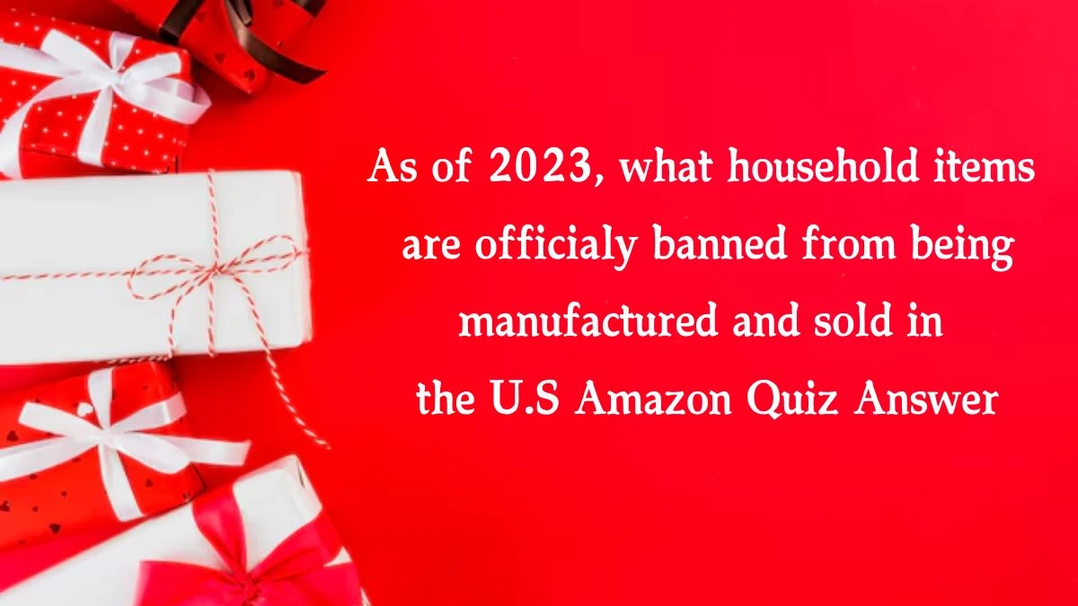 As of 2023, what household items are officialy banned from being manufactured and sold in the U.S Amazon Quiz Answer Today October 18, 2024