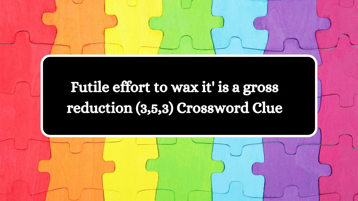 Futile effort to wax it' is a gross reduction (3,5,3) Crossword Clue Answers on October 10, 2024