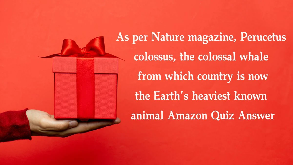 As per Nature magazine, Perucetus colossus, the colossal whale from which country is now the Earth’s heaviest known animal Amazon Quiz Answer Today December 16, 2024